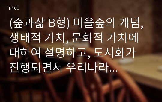 (숲과삶 B형) 마을숲의 개념, 생태적 가치, 문화적 가치에 대하여 설명하고, 도시화가 진행되면서 우리나라 고유의 마을숲이 사라지거나 훼손되어 가고 있는데 현 시대에 마을숲 복원 필요성 여부에 대하여 개인의 의견을 제시하시오