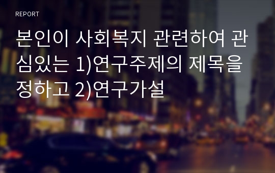 본인이 사회복지 관련하여 관심있는 1)연구주제의 제목을 정하고 2)연구가설