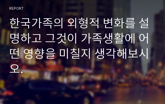 한국가족의 외형적 변화를 설명하고 그것이 가족생활에 어떤 영향을 미칠지 생각해보시오.