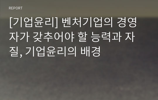 [기업윤리] 벤처기업의 경영자가 갖추어야 할 능력과 자질, 기업윤리의 배경