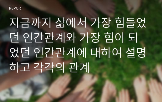 지금까지 삶에서 가장 힘들었던 인간관계와 가장 힘이 되었던 인간관계에 대하여 설명하고 각각의 관계