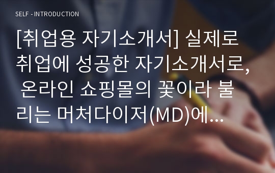 [취업용 자기소개서] 실제로 취업에 성공한 자기소개서로, 온라인 쇼핑몰의 꽃이라 불리는 머처다이저(MD)에 지원하실 분들이 보면 반드시 취업에 성공하실 것입니다.