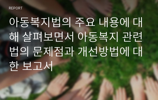 아동복지법의 주요 내용에 대해 살펴보면서 아동복지 관련법의 문제점과 개선방법에 대한 보고서