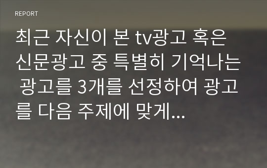 최근 자신이 본 tv광고 혹은 신문광고 중 특별히 기억나는 광고를 3개를 선정하여 광고를 다음 주제에 맞게 분석하시오.