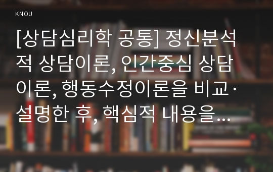 [상담심리학 공통] 정신분석적 상담이론, 인간중심 상담이론, 행동수정이론을 비교·설명한 후, 핵심적 내용을 정리하여 하나의 &lt;표&gt;로 요약하여 제시하시오.