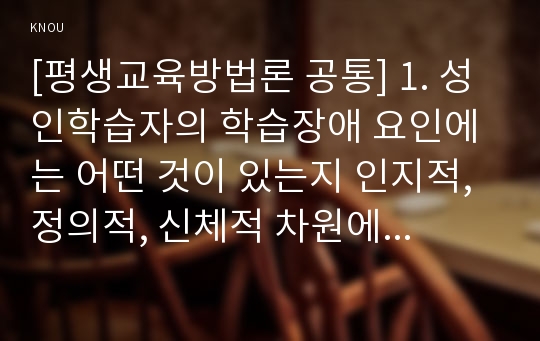 [평생교육방법론 공통] 1. 성인학습자의 학습장애 요인에는 어떤 것이 있는지 인지적, 정의적, 신체적 차원에서 기술해 보십시오. 2. 위의 학습장애를 해결하기 위해 어떤 교육방법이 사용되는 것이 바람직할지 기술해 보십시오.