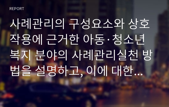 사례관리의 구성요소와 상호작용에 근거한 아동·청소년복지 분야의 사례관리실천 방법을 설명하고, 이에 대한 자신의 생각을 제시하시오