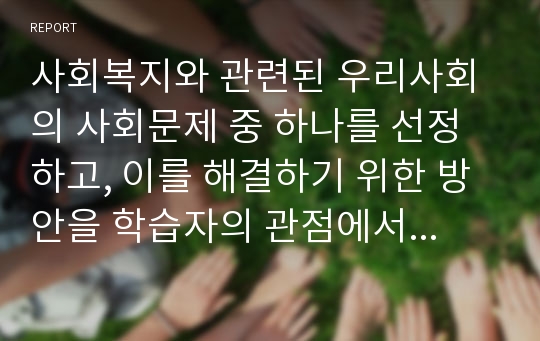 사회복지와 관련된 우리사회의 사회문제 중 하나를 선정하고, 이를 해결하기 위한 방안을 학습자의 관점에서 설명(서론, 본론, 결론)하시오.