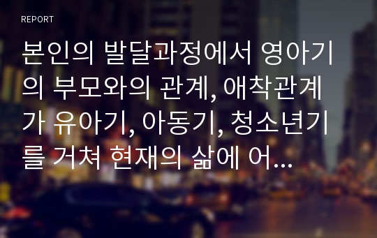 본인의 발달과정에서 영아기의 부모와의 관계, 애착관계가 유아기, 아동기, 청소년기를 거쳐 현재의 삶에 어떤 영향을 미치고 있는지를 생각하여 기술해보세요.