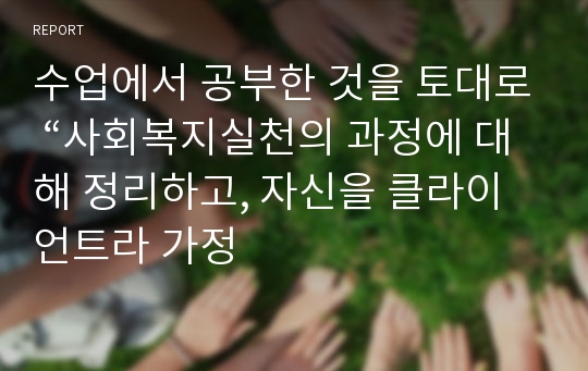 수업에서 공부한 것을 토대로 “사회복지실천의 과정에 대해 정리하고, 자신을 클라이언트라 가정