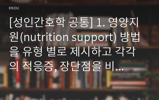 [성인간호학 공통] 1. 영양지원(nutrition support) 방법을 유형 별로 제시하고 각각의 적응증, 장단점을 비교하시오. 또한 영양지원 방법별 간호관리 방법에 대해 서술하시오. 2. 영양상태 평가지침(영양상태 평가도구 등)을 제시하고 이에 의거하여 대상자(환자, 가족, 친지 등)에게 영양상태 평가를 수행하고 이를 기술하시오.