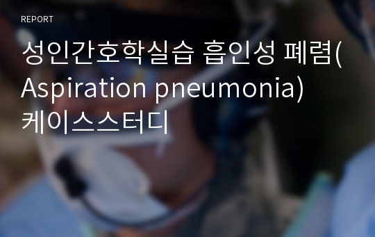 성인간호학실습 흡인성 폐렴(Aspiration pneumonia) 케이스스터디