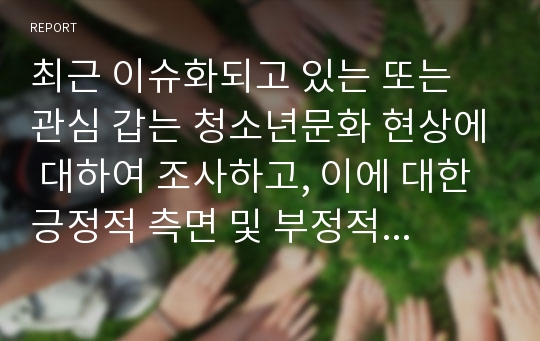 최근 이슈화되고 있는 또는 관심 갑는 청소년문화 현상에 대하여 조사하고, 이에 대한 긍정적 측면 및 부정적 측면, 문제점 및 개선방안, 지도방안 및 변화를 위한 제언 등에 대해 서술하시오