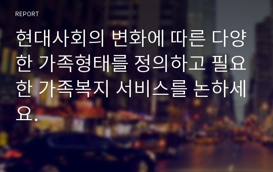 현대사회의 변화에 따른 다양한 가족형태를 정의하고 필요한 가족복지 서비스를 논하세요.