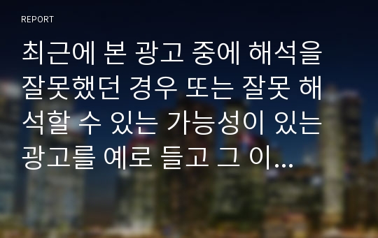 최근에 본 광고 중에 해석을 잘못했던 경우 또는 잘못 해석할 수 있는 가능성이 있는 광고를 예로 들고 그 이유를 분석하고 개선 방안을 제안해 보시오.