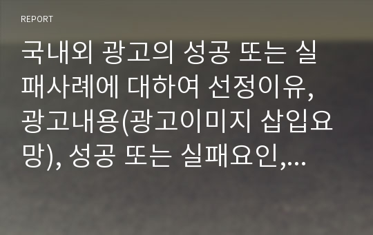 국내외 광고의 성공 또는 실패사례에 대하여 선정이유, 광고내용(광고이미지 삽입요망), 성공 또는 실패요인, 사례에 관한 자신의 의견 등을 정리하시오