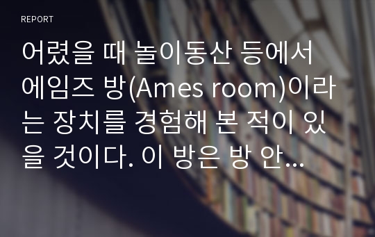 어렸을 때 놀이동산 등에서 에임즈 방(Ames room)이라는 장치를 경험해 본 적이 있을 것이다. 이 방은 방 안에 있는 사람의 크기가 착시를 일으키도록 설계된 방이다. 착시를 경험하려면, 왜 방 밖에 뚫린 작은 구멍으로만 보아야 하는지 지각처리 과정으로 설명하시오. 또한, 상향 처리(bottom-up processing)와 하향 처리(top-down p