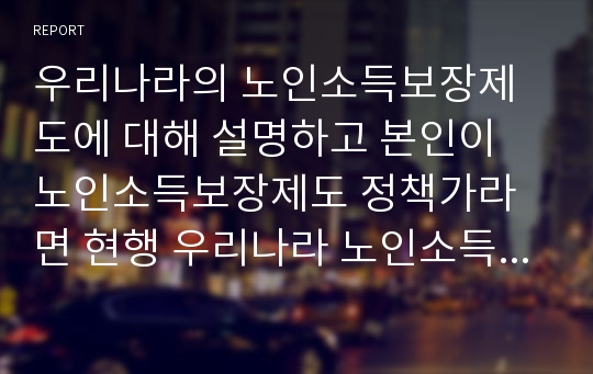 우리나라의 노인소득보장제도에 대해 설명하고 본인이 노인소득보장제도 정책가라면 현행 우리나라 노인소득보장제도에서 지지하고 수정보완이 필요한 제도를 각각 논리적으로 설명하시오