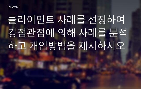 클라이언트 사례를 선정하여 강점관점에 의해 사례를 분석하고 개입방법을 제시하시오