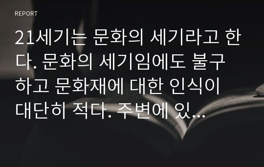 21세기는 문화의 세기라고 한다. 문화의 세기임에도 불구하고 문화재에 대한 인식이 대단히 적다. 주변에 있는 지역의 문화재부터 관심을 가져야 한다고 본다. 자신이 살고 있는 지역의 문화재(궁궐, 왕릉, 박물관, 지역 문화재, 세계문화유산 등)를 답사하고 답사보고서를 제출하라.