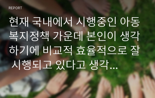 현재 국내에서 시행중인 아동복지정책 가운데 본인이 생각하기에 비교적 효율적으로 잘 시행되고 있다고 생각하는 정책과 아직은 미비하다고 생각하는 정책을 하나씩 정한 후, 그렇게 생각하는 이융 대해 논의해 봅니다.