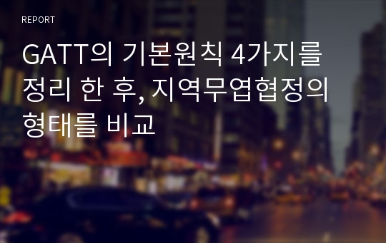 GATT의 기본원칙 4가지를 정리 한 후, 지역무엽협정의 형태를 비교