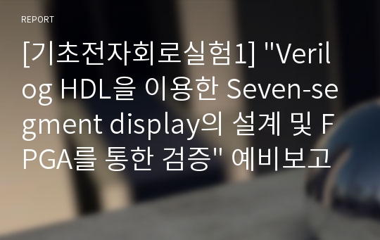 [기초전자회로실험1] &quot;Verilog HDL을 이용한 Seven-segment display의 설계 및 FPGA를 통한 검증&quot; 예비보고서