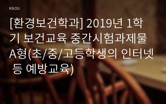 [환경보건학과] 2019년 1학기 보건교육 중간시험과제물 A형(초/중/고등학생의 인터넷 등 예방교육)