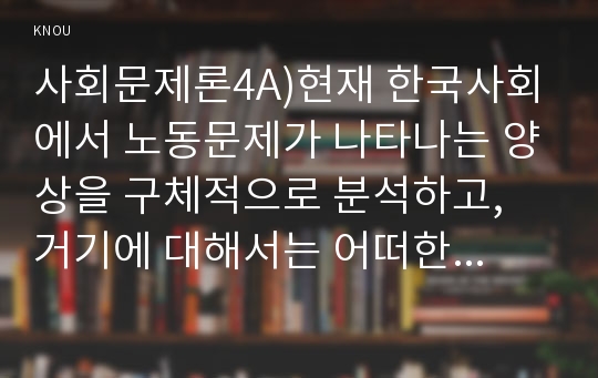 사회문제론4A)현재 한국사회에서 노동문제가 나타나는 양상을 구체적으로 분석하고, 거기에 대해서는 어떠한 해법이 제시되고 있는지를 찾아본 후, 노동문제를 사회문제로서 제대로 해결해가기 위해서는 어떤 점을 중요하게 보아야 할지, 구체적인 사례와 함께 논리적으로 서술하시오.