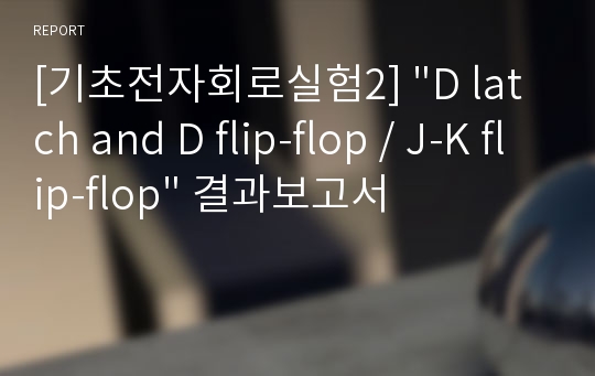 [기초전자회로실험2] &quot;D latch and D flip-flop / J-K flip-flop&quot; 결과보고서