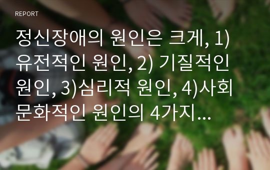 정신장애의 원인은 크게, 1)유전적인 원인, 2) 기질적인 원인, 3)심리적 원인, 4)사회문화적인 원인의 4가지로 나누어 있습니다. 이중 한 가지 원인을 선택하여 기록하시고, 그 원인을 택한 이유와 해결책에 대하여 개인적인 의견을 서술하여 주십시오.