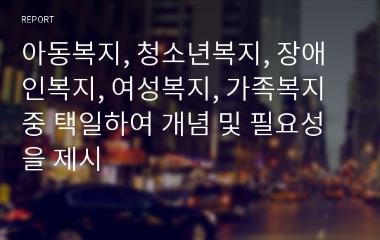 아동복지, 청소년복지, 장애인복지, 여성복지, 가족복지 중 택일하여 개념 및 필요성을 제시