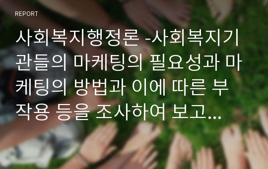 사회복지행정론 -사회복지기관들의 마케팅의 필요성과 마케팅의 방법과 이에 따른 부작용 등을 조사하여 보고서를 작성하시오.