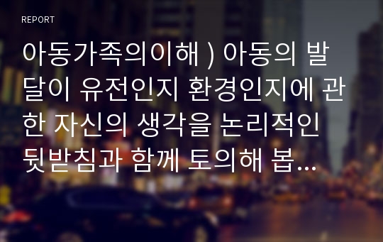 아동가족의이해 ) 아동의 발달이 유전인지 환경인지에 관한 자신의 생각을 논리적인 뒷받침과 함께 토의해 봅시다.