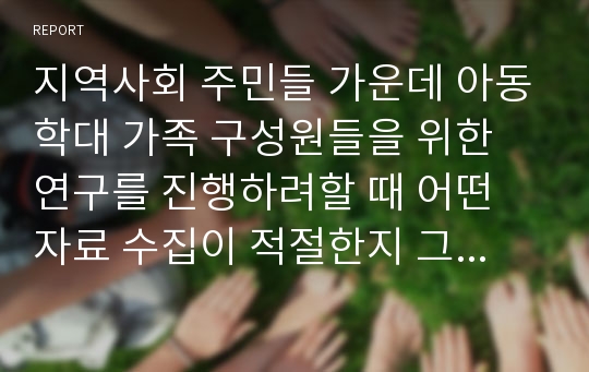 지역사회 주민들 가운데 아동학대 가족 구성원들을 위한 연구를 진행하려할 때 어떤 자료 수집이 적절한지 그 이유와 진행과정을 기술하세요.