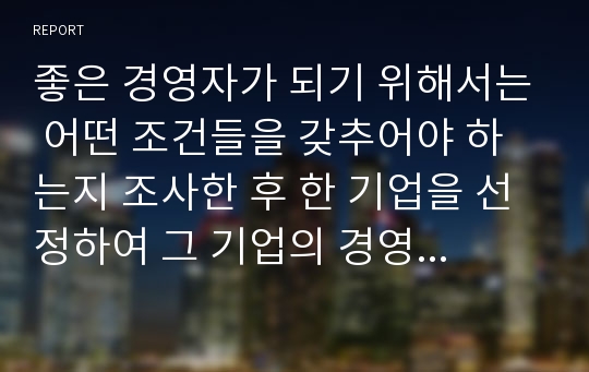 좋은 경영자가 되기 위해서는 어떤 조건들을 갖추어야 하는지 조사한 후 한 기업을 선정하여 그 기업의 경영자를 분석