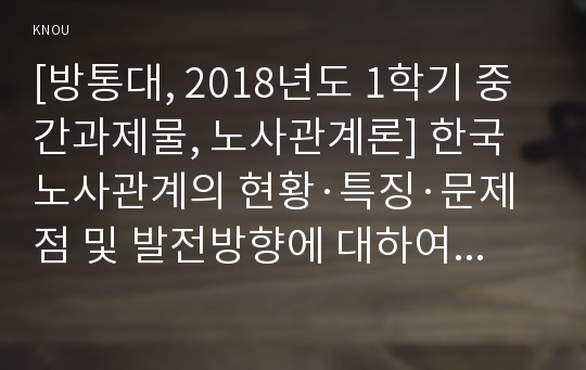 [방통대, 2018년도 1학기 중간과제물, 노사관계론] 한국 노사관계의 현황·특징·문제점 및 발전방향에 대하여 교과서를 중심으로 논하시오.