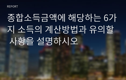 종합소득금액에 해당하는 6가지 소득의 계산방법과 유의할 사항을 설명하시오