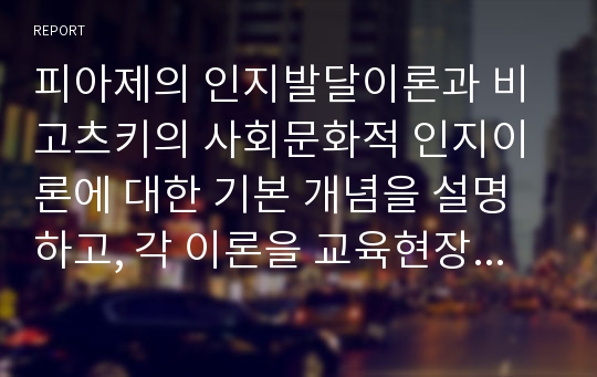 피아제의 인지발달이론과 비고츠키의 사회문화적 인지이론에 대한 기본 개념을 설명하고, 각 이론을 교육현장에서 어떻게 적용할 수 있는지 사례를 들어 작성한다. 