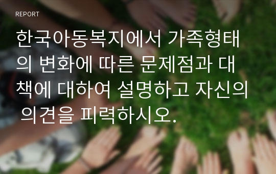 한국아동복지에서 가족형태의 변화에 따른 문제점과 대책에 대하여 설명하고 자신의 의견을 피력하시오.