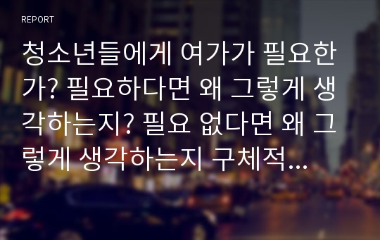 청소년들에게 여가가 필요한가? 필요하다면 왜 그렇게 생각하는지? 필요 없다면 왜 그렇게 생각하는지 구체적인 예를 들어 설명하여라