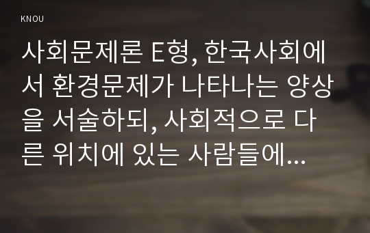 사회문제론 E형, 한국사회에서 환경문제가 나타나는 양상을 서술하되, 사회적으로 다른 위치에 있는 사람들에게 각기 다른 영향을 미치는지 주의하면서 사회문제로서 환경문제를 풀어간다는 말의 의미는 무엇인지 논하시오