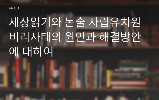 세상읽기와 논술 사립유치원비리사태의 원인과 해결방안에 대하여