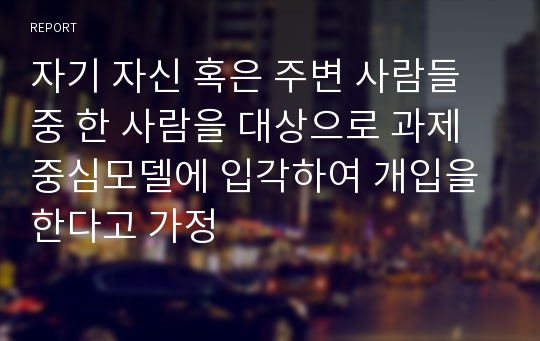 자기 자신 혹은 주변 사람들 중 한 사람을 대상으로 과제중심모델에 입각하여 개입을 한다고 가정