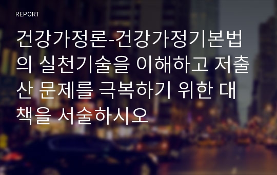 건강가정론-건강가정기본법의 실천기술을 이해하고 저출산 문제를 극복하기 위한 대책을 서술하시오