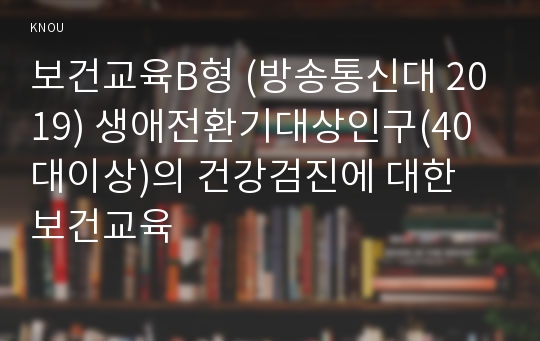 보건교육B형 (방송통신대 2019) 생애전환기대상인구(40대이상)의 건강검진에 대한 보건교육