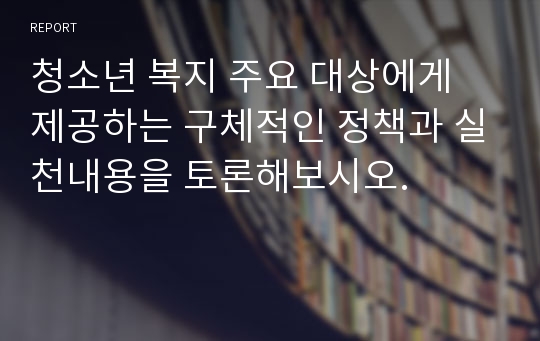 청소년 복지 주요 대상에게 제공하는 구체적인 정책과 실천내용을 토론해보시오.