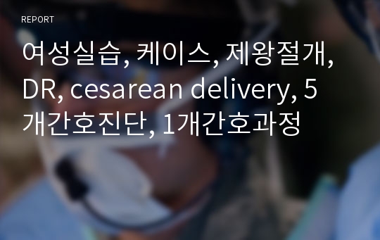 여성실습, 케이스, 제왕절개, DR, cesarean delivery, 5개간호진단, 1개간호과정