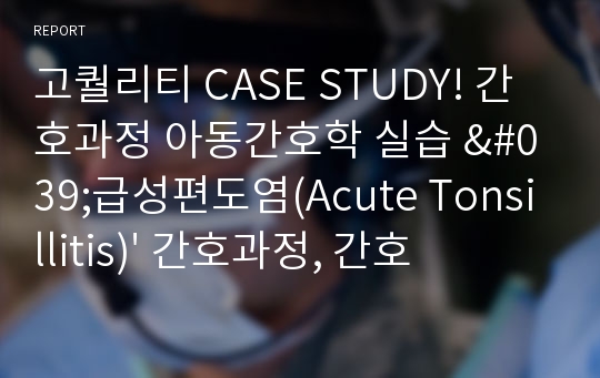 고퀄리티 CASE STUDY! 간호과정 아동간호학 실습 &#039;급성편도염(Acute Tonsillitis)&#039; 간호과정, 간호진단 2개, 질병과 관련된 고체온, 부모 부주의와 관련된 낙상의 위험