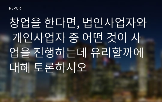 창업을 한다면, 법인사업자와 개인사업자 중 어떤 것이 사업을 진행하는데 유리할까에 대해 토론하시오